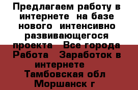Предлагаем работу в интернете, на базе нового, интенсивно-развивающегося проекта - Все города Работа » Заработок в интернете   . Тамбовская обл.,Моршанск г.